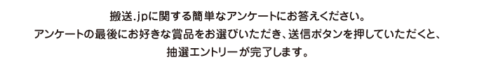 搬送.jpに関する簡単なアンケートにお答えください。アンケートの最後にお好きな賞品をお選びいただき、送信ボタンを押していただくと、抽選エントリーが完了します。